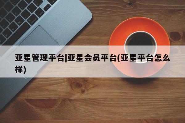 亚星网页 亚星会员平台亚星管理平台|亚星会员平台(亚星平台怎么样)