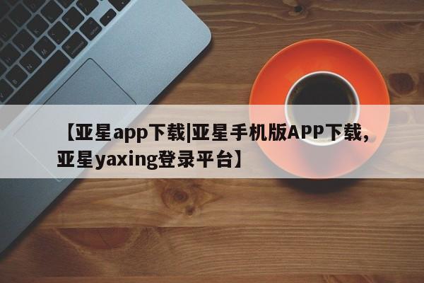 亚星网页 亚星会员平台【亚星app下载|亚星手机版APP下载,亚星yaxing登录平台】