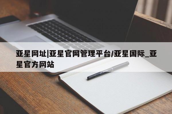 亚星网页 亚星会员平台亚星网址|亚星官网管理平台/亚星国际_亚星官方网站
