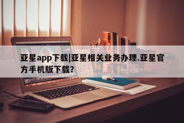 亚星网页 亚星会员平台亚星app下载|亚星相关业务办理.亚星官方手机版下载？