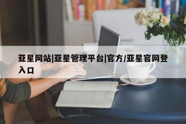 亚星网页 亚星会员平台亚星网站|亚星管理平台|官方/亚星官网登入口