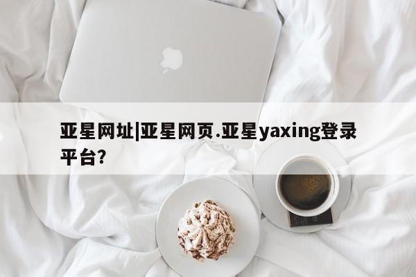 亚星网页 亚星会员平台亚星网址|亚星网页.亚星yaxing登录平台？