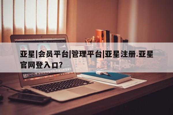 亚星网页 亚星会员平台亚星|会员平台|管理平台|亚星注册.亚星官网登入口？