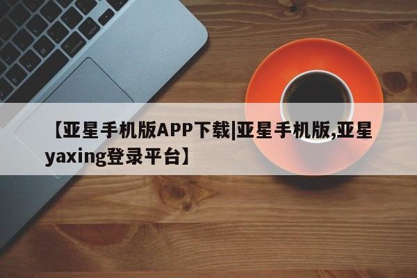 亚星网页 亚星会员平台【亚星手机版APP下载|亚星手机版,亚星yaxing登录平台】