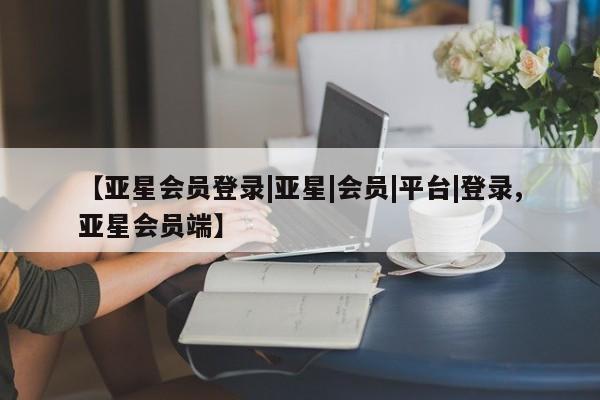 亚星网页 亚星会员平台【亚星会员登录|亚星|会员|平台|登录,亚星会员端】