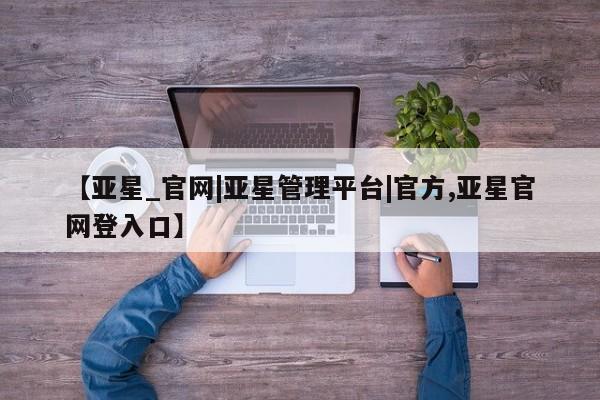 亚星网页 亚星会员平台【亚星_官网|亚星管理平台|官方,亚星官网登入口】