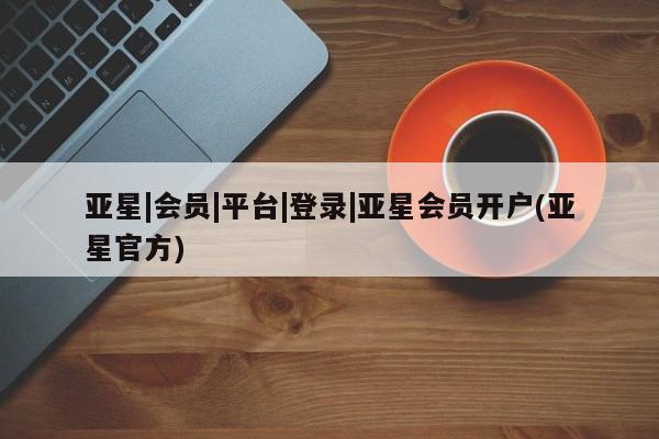 亚星网页 亚星会员平台亚星|会员|平台|登录|亚星会员开户(亚星官方)