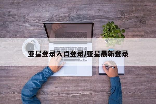 亚星网页 亚星会员平台亚星登录入口登录/亚星最新登录