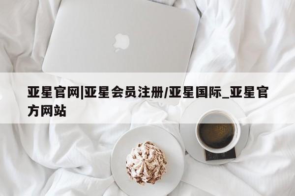 亚星网页 亚星会员平台亚星官网|亚星会员注册/亚星国际_亚星官方网站