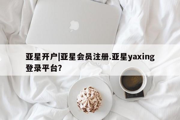 亚星网页 亚星会员平台亚星开户|亚星会员注册.亚星yaxing登录平台？