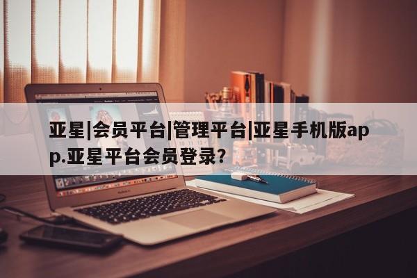 亚星网页 亚星会员平台亚星|会员平台|管理平台|亚星手机版app.亚星平台会员登录？