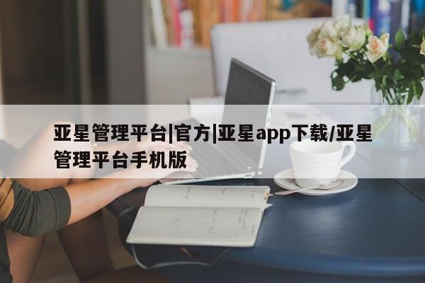 亚星网页 亚星会员平台亚星管理平台|官方|亚星app下载/亚星管理平台手机版