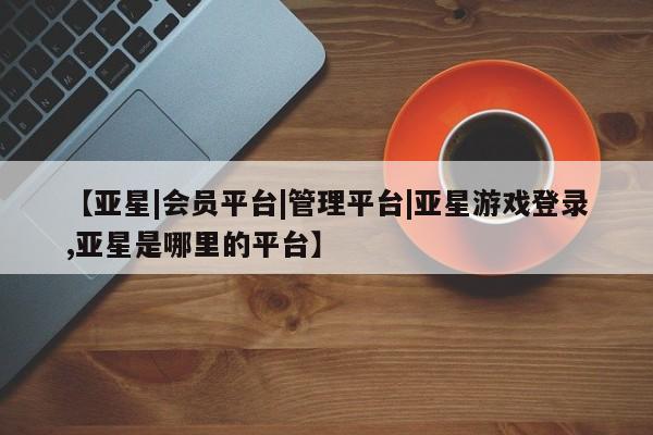 亚星网页 亚星会员平台【亚星|会员平台|管理平台|亚星游戏登录,亚星是哪里的平台】