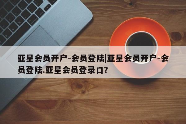 亚星网页 亚星会员平台亚星会员开户-会员登陆|亚星会员开户-会员登陆.亚星会员登录口？