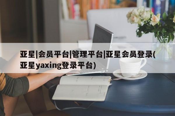 亚星网页 亚星会员平台亚星|会员平台|管理平台|亚星会员登录(亚星yaxing登录平台)