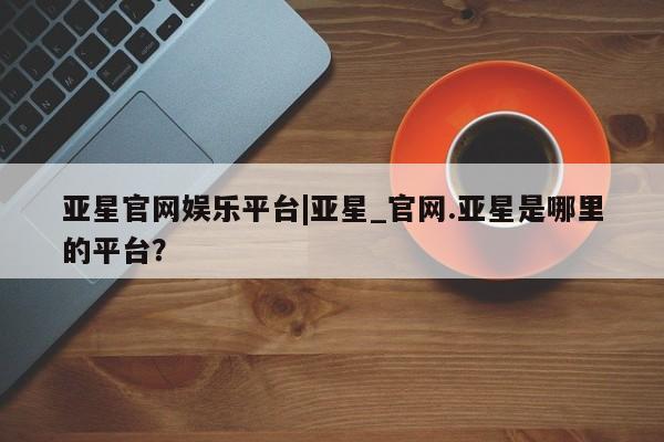 亚星网页 亚星会员平台亚星官网娱乐平台|亚星_官网.亚星是哪里的平台？