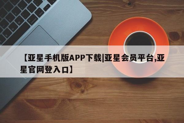 亚星网页 亚星会员平台【亚星手机版APP下载|亚星会员平台,亚星官网登入口】