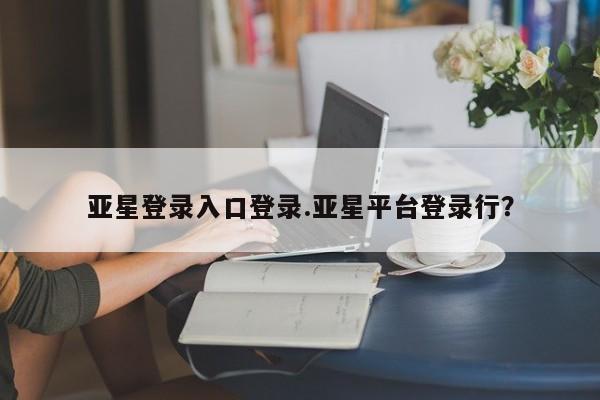 亚星网页 亚星会员平台亚星登录入口登录.亚星平台登录行？