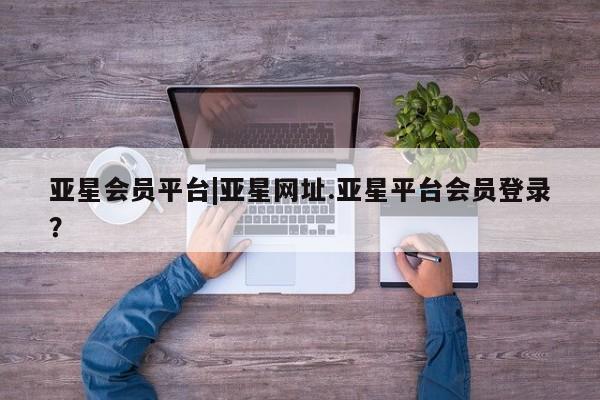 亚星网页 亚星会员平台亚星会员平台|亚星网址.亚星平台会员登录？