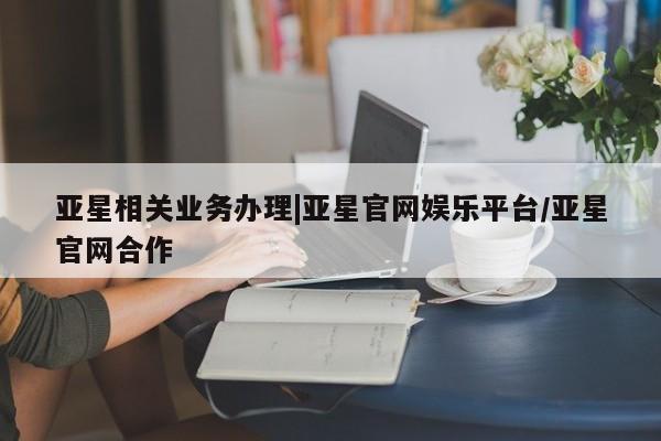 亚星网页 亚星会员平台亚星相关业务办理|亚星官网娱乐平台/亚星官网合作