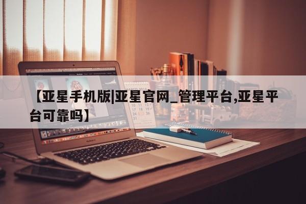 亚星网页 亚星会员平台【亚星手机版|亚星官网_管理平台,亚星平台可靠吗】