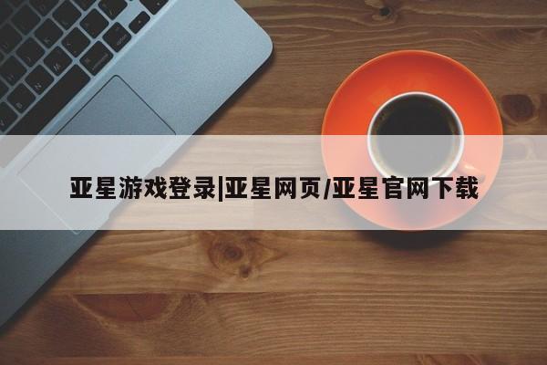 亚星网页 亚星会员平台亚星游戏登录|亚星网页/亚星官网下载