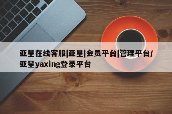 亚星网页 亚星会员平台亚星在线客服|亚星|会员平台|管理平台/亚星yaxing登录平台
