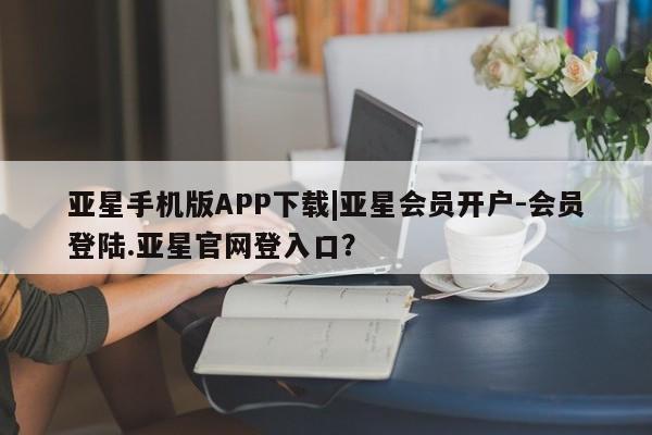 亚星网页 亚星会员平台亚星手机版APP下载|亚星会员开户-会员登陆.亚星官网登入口？