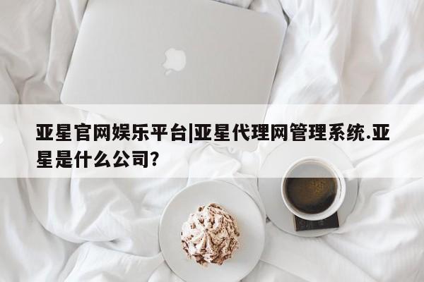 亚星网页 亚星会员平台亚星官网娱乐平台|亚星代理网管理系统.亚星是什么公司？