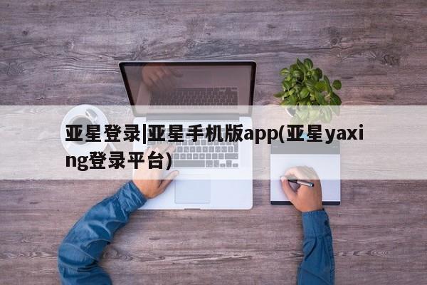 亚星网页 亚星会员平台亚星登录|亚星手机版app(亚星yaxing登录平台)