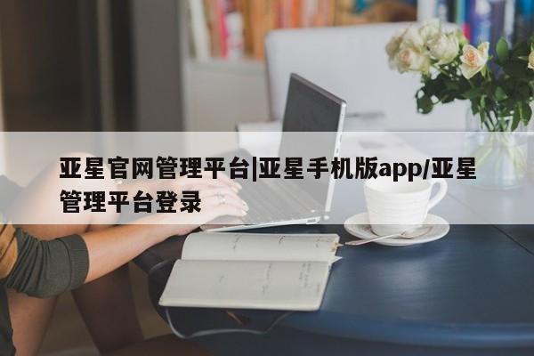 亚星网页 亚星会员平台亚星官网管理平台|亚星手机版app/亚星管理平台登录