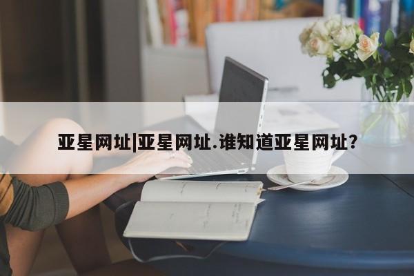 亚星网页 亚星会员平台亚星网址|亚星网址.谁知道亚星网址？