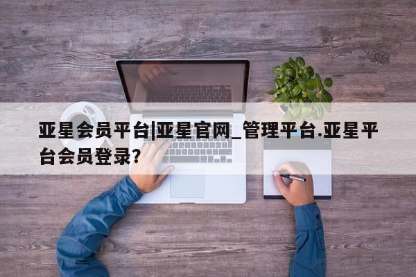亚星网页 亚星会员平台亚星会员平台|亚星官网_管理平台.亚星平台会员登录？