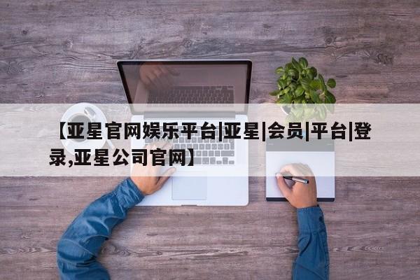 亚星网页 亚星会员平台【亚星官网娱乐平台|亚星|会员|平台|登录,亚星公司官网】