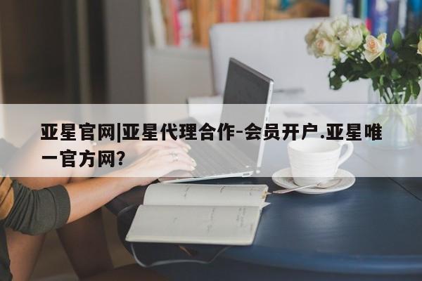 亚星网页 亚星会员平台亚星官网|亚星代理合作-会员开户.亚星唯一官方网？