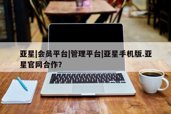 亚星网页 亚星会员平台亚星|会员平台|管理平台|亚星手机版.亚星官网合作？