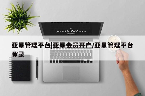 亚星网页 亚星会员平台亚星管理平台|亚星会员开户/亚星管理平台登录