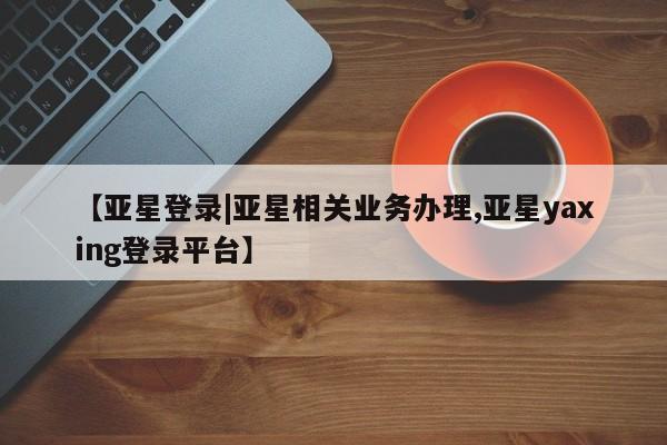亚星网页 亚星会员平台【亚星登录|亚星相关业务办理,亚星yaxing登录平台】