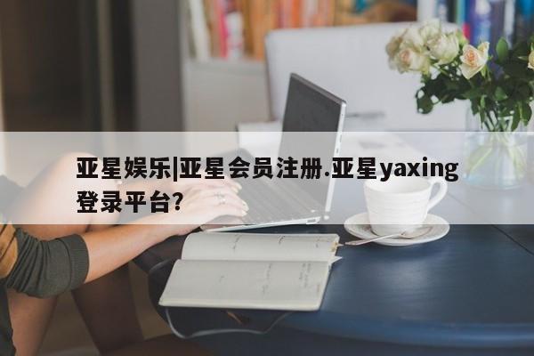 亚星网页 亚星会员平台亚星娱乐|亚星会员注册.亚星yaxing登录平台？