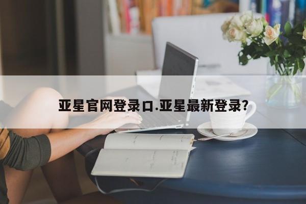 亚星网页 亚星会员平台亚星官网登录口.亚星最新登录？