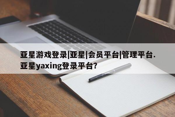 亚星网页 亚星会员平台亚星游戏登录|亚星|会员平台|管理平台.亚星yaxing登录平台？