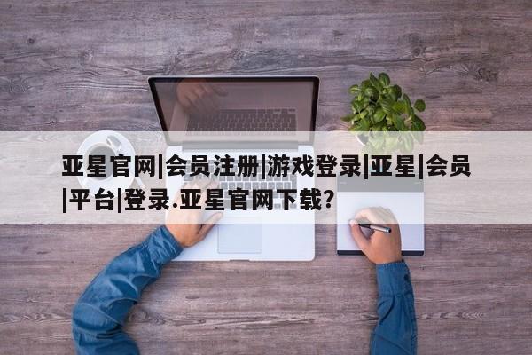 亚星网页 亚星会员平台亚星官网|会员注册|游戏登录|亚星|会员|平台|登录.亚星官网下载？