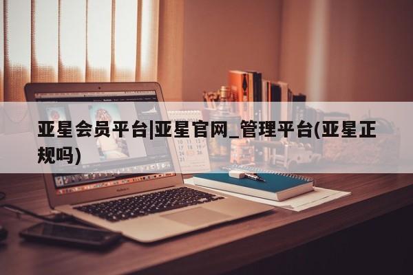 亚星网页 亚星会员平台亚星会员平台|亚星官网_管理平台(亚星正规吗)