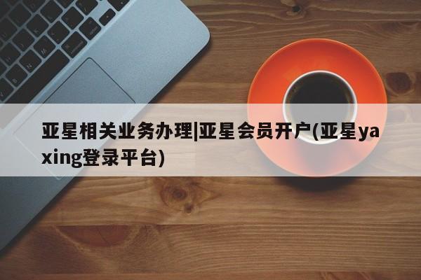 亚星网页 亚星会员平台亚星相关业务办理|亚星会员开户(亚星yaxing登录平台)