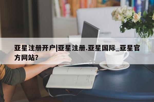 亚星网页 亚星会员平台亚星注册开户|亚星注册.亚星国际_亚星官方网站？