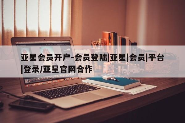 亚星网页 亚星会员平台亚星会员开户-会员登陆|亚星|会员|平台|登录/亚星官网合作