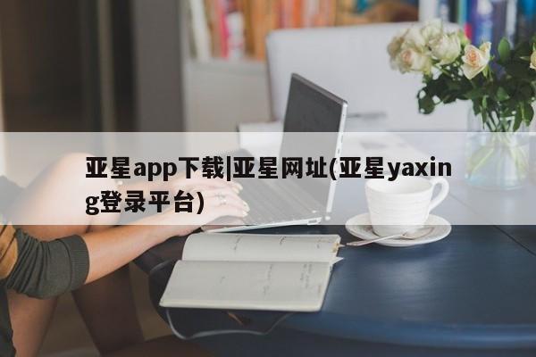 亚星网页 亚星会员平台亚星app下载|亚星网址(亚星yaxing登录平台)