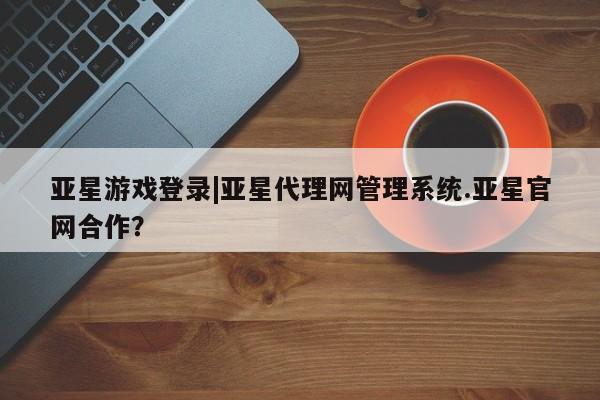 亚星网页 亚星会员平台亚星游戏登录|亚星代理网管理系统.亚星官网合作？