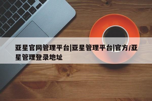 亚星网页 亚星会员平台亚星官网管理平台|亚星管理平台|官方/亚星管理登录地址