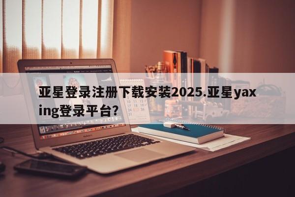 亚星网页 亚星会员平台亚星登录注册下载安装2025.亚星yaxing登录平台？
